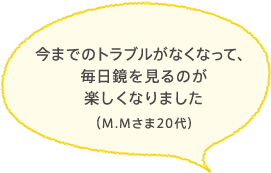 今までのトラブルがなくなって、毎日鏡を見るのが楽しくなりました