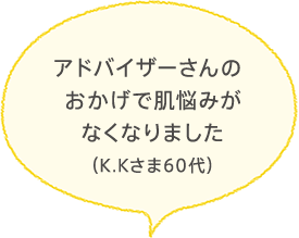 アドバイザーさんのおかげで肌悩みがなくなりました