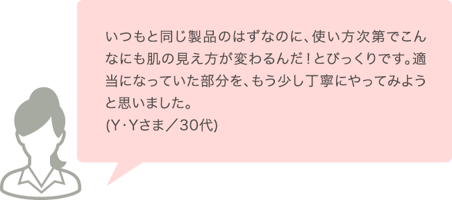 いつもと同じ製品のはずなのに、使い方次第でこんなにも肌の見え方が変わるんだ！とびっくりです。適当になっていた部分を、もう少し丁寧にやってみようと思いました。(Y･Yさま／30代)