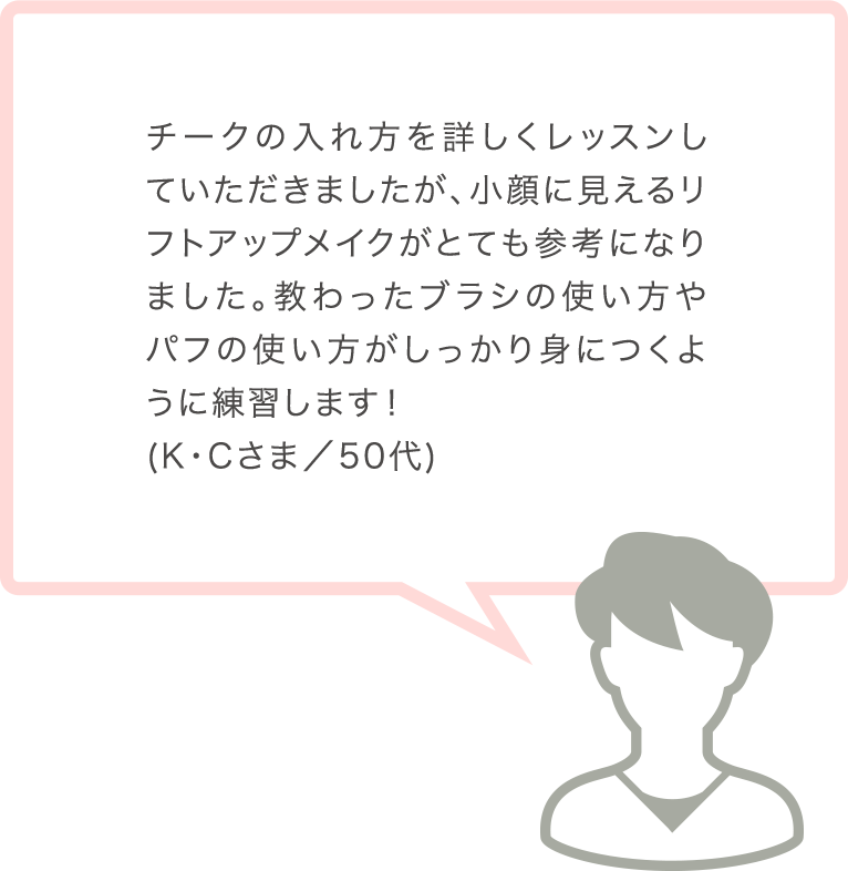 チークの入れ方を詳しくレッスンしていただきましたが、小顔に見えるリフトアップメイクがとても参考になりました。教わったブラシの使い方やパフの使い方がしっかり身につくように練習します！(K･Cさま／50代)