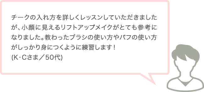 チークの入れ方を詳しくレッスンしていただきましたが、小顔に見えるリフトアップメイクがとても参考になりました。教わったブラシの使い方やパフの使い方がしっかり身につくように練習します！(K･Cさま／50代)