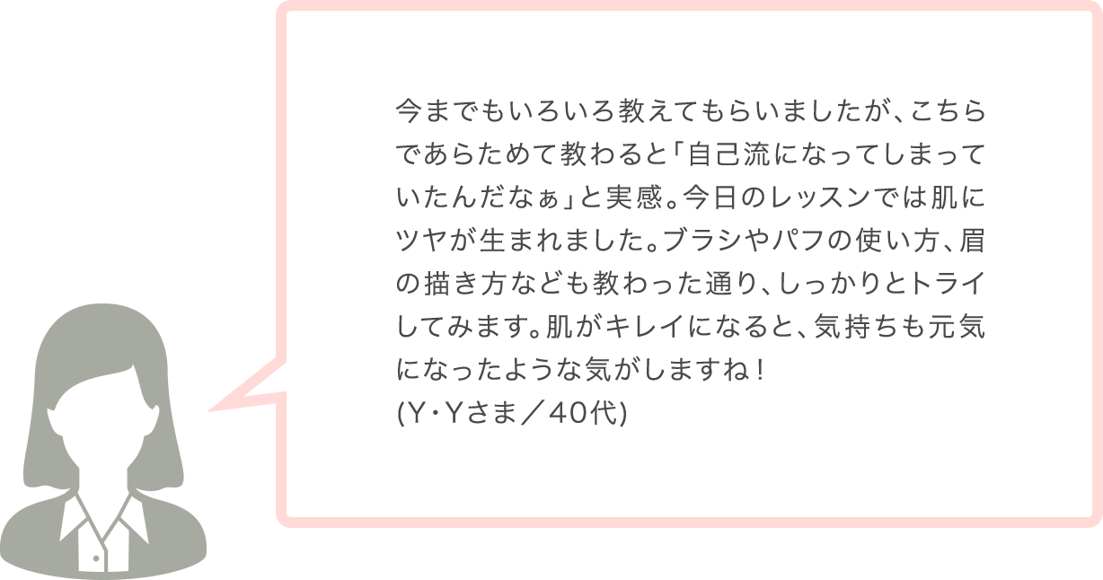 今までもいろいろ教えてもらいましたが、こちらであらためて教わると「自己流になってしまっていたんだなぁ」と実感。今日のレッスンでは肌にツヤが生まれました。ブラシやパフの使い方、眉の描き方なども教わった通り、しっかりとトライしてみます。肌がキレイになると、気持ちも元気になったような気がしますね！(Y･Yさま／40代)