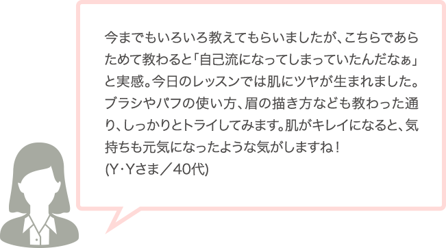 今までもいろいろ教えてもらいましたが、こちらであらためて教わると「自己流になってしまっていたんだなぁ」と実感。今日のレッスンでは肌にツヤが生まれました。ブラシやパフの使い方、眉の描き方なども教わった通り、しっかりとトライしてみます。肌がキレイになると、気持ちも元気になったような気がしますね！(Y･Yさま／40代)