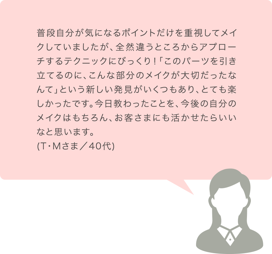 普段自分が気になるポイントだけを重視してメイクしていましたが、全然違うところからアプローチするテクニックにびっくり！「このパーツを引き立てるのに、こんな部分のメイクが大切だったなんて」という新しい発見がいくつもあり、とても楽しかったです。今日教わったことを、今後の自分のメイクはもちろん、お客さまにも活かせたらいいなと思います。(T･Mさま／40代)