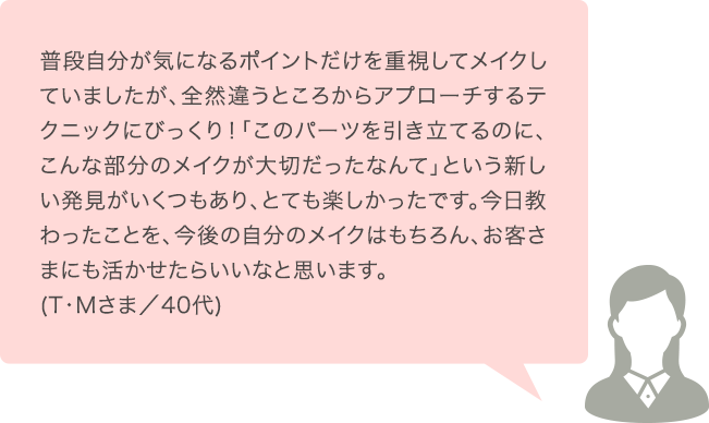 普段自分が気になるポイントだけを重視してメイクしていましたが、全然違うところからアプローチするテクニックにびっくり！「このパーツを引き立てるのに、こんな部分のメイクが大切だったなんて」という新しい発見がいくつもあり、とても楽しかったです。今日教わったことを、今後の自分のメイクはもちろん、お客さまにも活かせたらいいなと思います。(T･Mさま／40代)