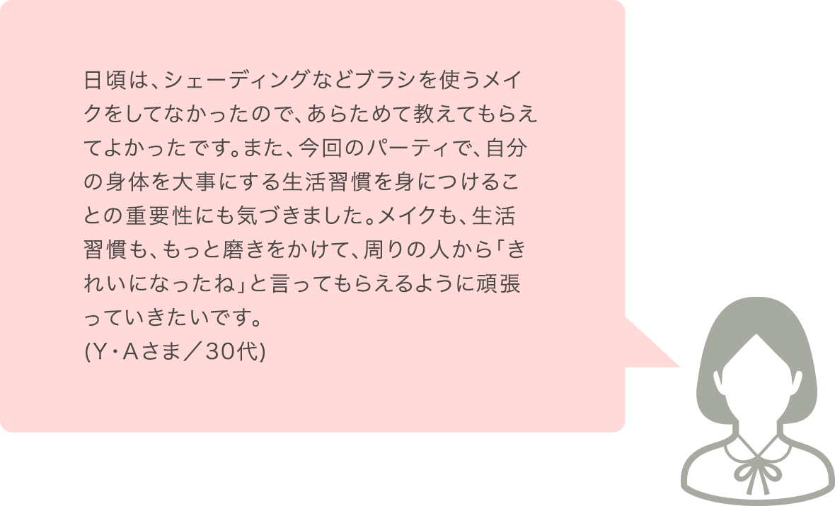 日頃は、シェーディングなどブラシを使うメイクをしてなかったので、あらためて教えてもらえてよかったです。また、今回のパーティで、自分の身体を大事にする生活習慣を身につけることの重要性にも気づきました。メイクも、生活習慣も、もっと磨きをかけて、周りの人から「きれいになったね」と言ってもられるように頑張っていきたいです。(Y･Aさま／30代)