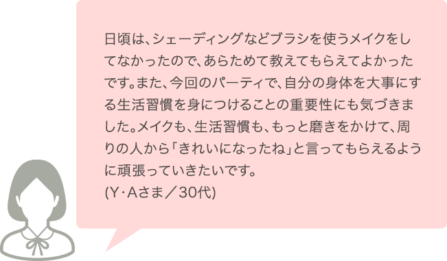 日頃は、シェーディングなどブラシを使うメイクをしてなかったので、あらためて教えてもらえてよかったです。また、今回のパーティで、自分の身体を大事にする生活習慣を身につけることの重要性にも気づきました。メイクも、生活習慣も、もっと磨きをかけて、周りの人から「きれいになったね」と言ってもられるように頑張っていきたいです。(Y･Aさま／30代)