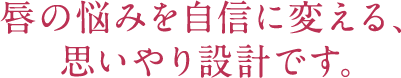 唇の悩みを自信に変える、思いやり設計です。