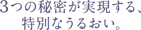 3つの秘密が実現する、特別なうるおい。