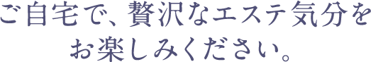 ご自宅で、贅沢なエステ気分をお楽しみください。