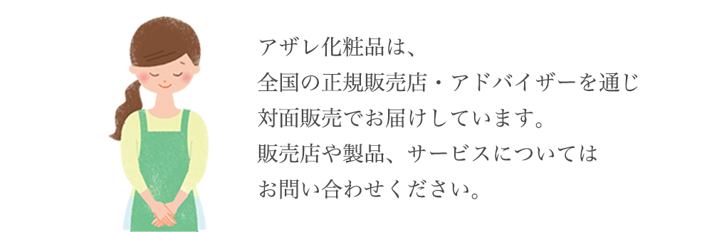 アザレ化粧品は、全国の正規販売店・アドバイザーを通じ対面販売でお届けしています。販売店や製品、サービスについてはお問い合わせください。