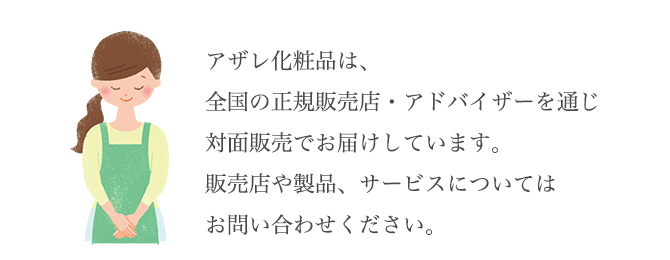 アザレ化粧品は、全国の正規販売店・アドバイザーを通じ対面販売でお届けしています。販売店や製品、サービスについてはお問い合わせください。