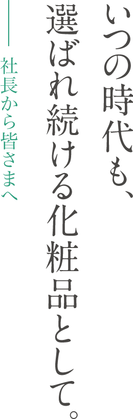 社長から皆さまへ - いつの時代も、選ばれ続ける化粧品として。