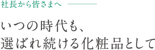 社長から皆さまへ - いつの時代も、選ばれ続ける化粧品として。