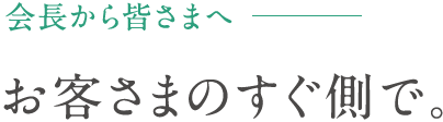 会長から皆さまへ - お客さまのすぐ側で。