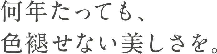 何年たっても、色褪せない美しさを。