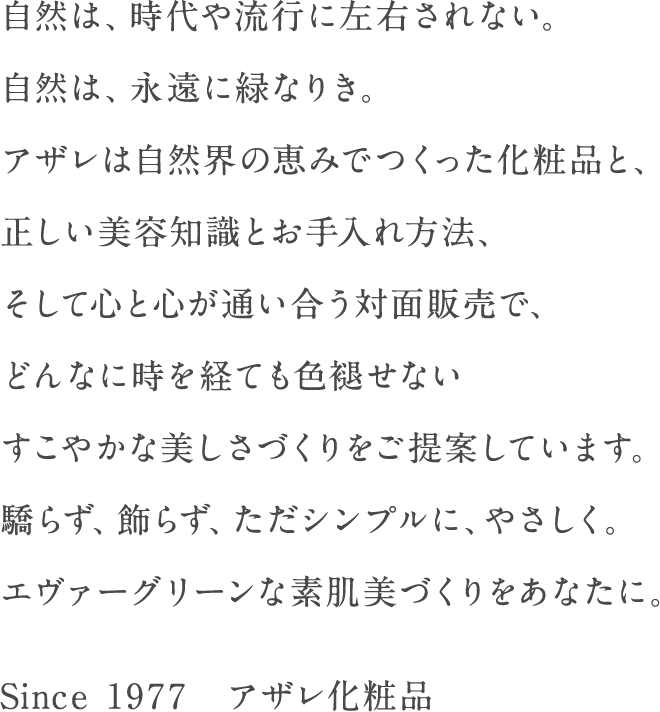 自然は、時代や流行に左右されない。自然は、永遠に緑なりき。アザレは自然界の恵みでつくった化粧品と、正しい美容知識とお手入れ方法、そして心と心が通い合う対面販売で、どんなに時を経ても色褪せないすこやかな美しさづくりをご提案しています。驕らず、飾らず、ただシンプルに、やさしく。エヴァーグリーンな素肌美づくりをあなたに。Since 1977　アザレ化粧品