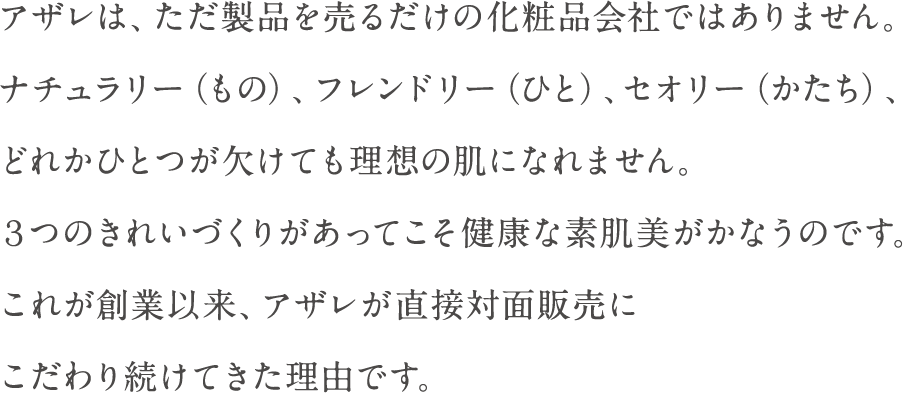 アザレは、ただ製品を売るだけの化粧品会社ではありません。ナチュラリー（もの）、フレンドリー（ひと）、セオリー（こと）、どれかひとつが欠けても理想の肌になれません。３つのきれいづくりがあってこそ健康な素肌美がかなうのです。これが創業以来、アザレが直接対面販売にこだわり続けてきた理由です。