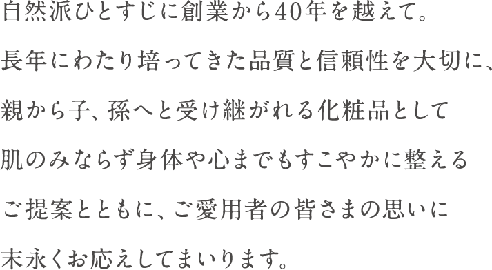 自然派ひとすじに創業から40年を超えて。長年にわたり培ってきた品質と信頼性を大切に、親から子、孫へと受け継がれる化粧品として肌のみならず身体や心までもすこやかに整えるご提案とともに、ご愛用者の皆さまの思いに末永くお応えしてまいります。