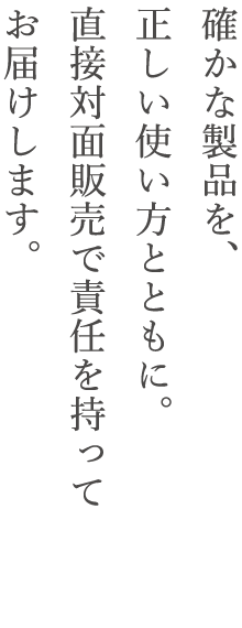 確かな製品を、正しい使い方とともに。直接対面販売で責任を持ってお届けします。