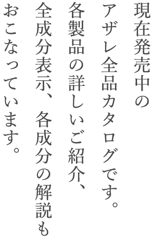 現在発売中のアザレ全品カタログです。各製品の詳しいご紹介、全成分表示、各成分の解説も行っています。